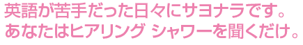 英語が苦手だった日々にサヨナラです。あなたはヒアリングシャワーを聞くだけ。