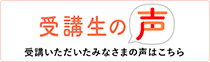 受講生の声 受講いただいたみなさまの声はこちら