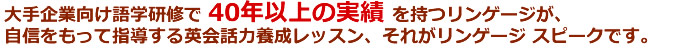 大手企業向け語学研修で40年以上の実績を持つリンゲージが、自信をもって指導する英会話力養成レッスン、それがリンゲージ スピークです。